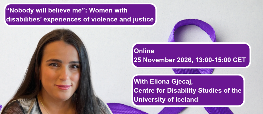 On top, the title "Nobody will believe me: Women with disabilities' experience of violence and justice" in white letters on a purple textbox. Below, on the left and in the middle of the picture, there is the text "Online, 25 November 2026, 13:00-15:00 CET" in white letters on a purple textbox. On the right, there is a picture of Eliona Gjecaj and next to it, the text "With Eliona Gjecaj, Centre for Disability Studies of the University of Iceland." We can see the picture of a purple ribbon at the back.